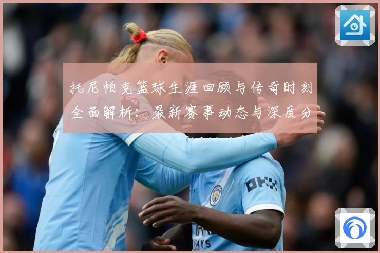 托尼帕克篮球生涯回顾与传奇时刻全面解析：最新赛事动态与深度分析