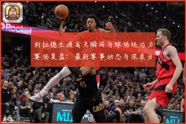 利拉德生涯高光瞬间与球场统治力赛场复盘：最新赛事动态与深度分析