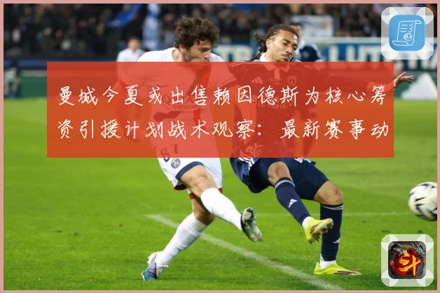 曼城今夏或出售赖因德斯为核心筹资引援计划战术观察：最新赛事动态与深度分析