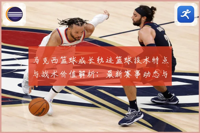 马克西篮球成长轨迹篮球技术特点与战术价值解析：最新赛事动态与深度分析