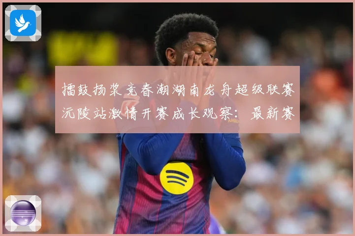 擂鼓扬桨竞春潮湖南龙舟超级联赛沅陵站激情开赛成长观察：最新赛事动态与深度分析
