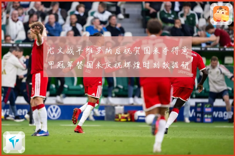尤文战平维罗纳后祝贺国米夺得意甲冠军替国米庆祝辉煌时刻数据研判：最新赛事动态与深度分析