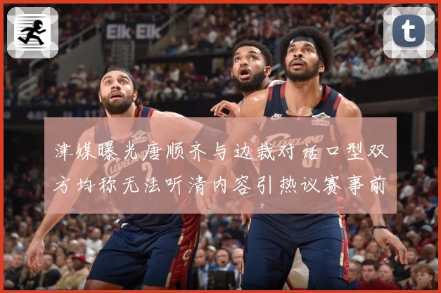 津媒曝光唐顺齐与边裁对话口型双方均称无法听清内容引热议赛事前瞻：最新赛事动态与深度分析