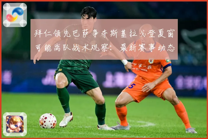 拜仁领先巴萨争夺斯基拉戈登夏窗可能离队战术观察：最新赛事动态与深度分析