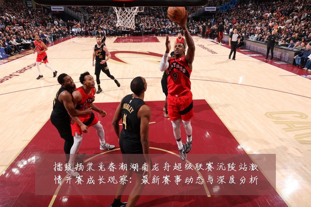 擂鼓扬桨竞春潮湖南龙舟超级联赛沅陵站激情开赛成长观察:最新赛事动态与深度分析